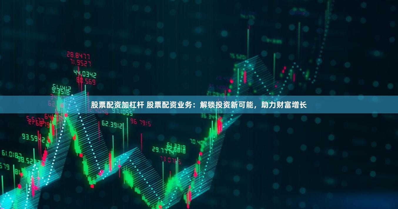 股票配资加杠杆 股票配资业务：解锁投资新可能，助力财富增长